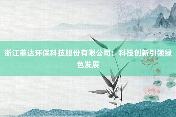 浙江菲达环保科技股份有限公司：科技创新引领绿色发展